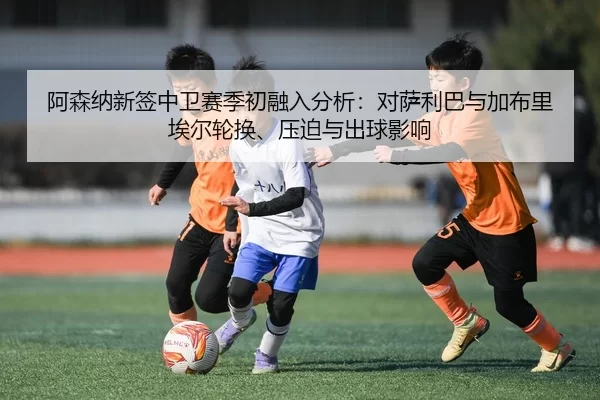 阿森纳新签中卫赛季初融入分析：对萨利巴与加布里埃尔轮换、压迫与出球影响