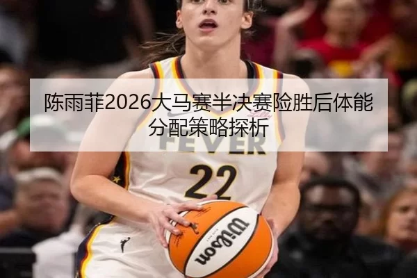 陈雨菲2026大马赛半决赛险胜后体能分配策略探析